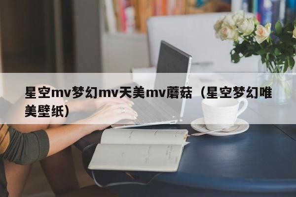 星空mv梦幻mv天美mv蘑菇(星空梦幻唯美壁纸)