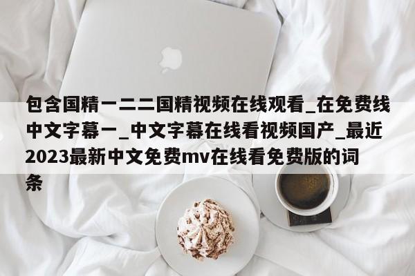 包含国精一二二国精视频在线观看_在免费线中文字幕一_中文字幕在线看视频国产_最近2023最新中文免费mv在线看免费版的词条