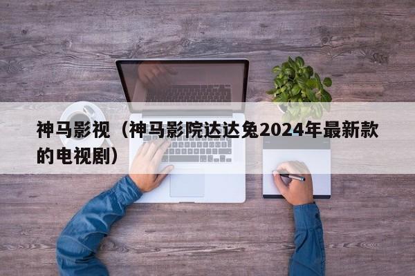 神马影视(神马影院达达兔2024年最新款的电视剧)