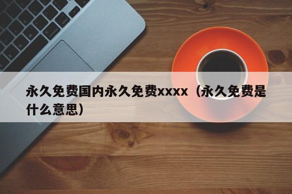 永久免费国内永久免费xxxx(永久免费是什么意思)
