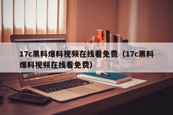 17c黑料爆料视频在线看免费(17c黑料爆料视频在线看免费)