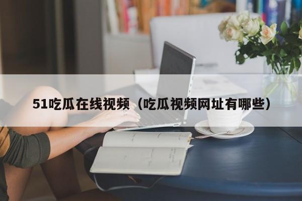51吃瓜在线视频(吃瓜视频网址有哪些)
