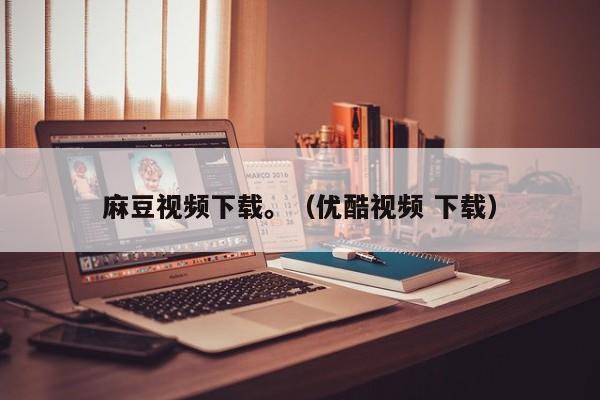 麻豆视频下载。(优酷视频 下载)