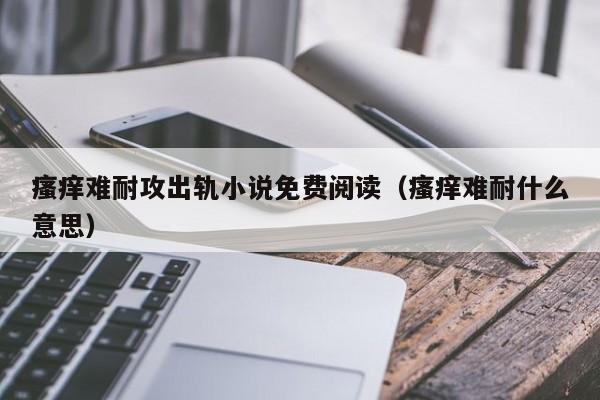 瘙痒难耐攻出轨小说免费阅读(瘙痒难耐什么意思)