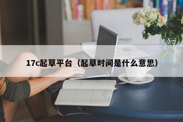 17c起草平台(起草时间是什么意思)