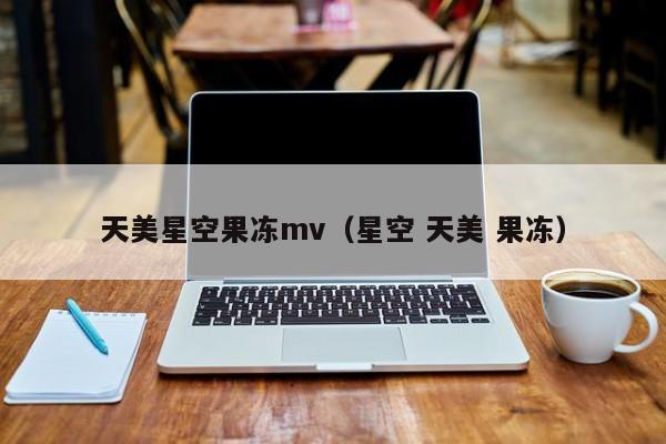 天美星空果冻mv(星空 天美 果冻)