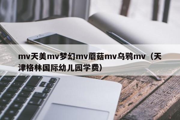 mv天美mv梦幻mv蘑菇mv乌鸦mv(天津格林国际幼儿园学费)