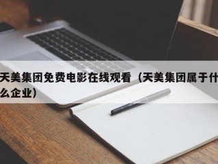 天美集团免费电影在线观看（天美集团属于什么企业）