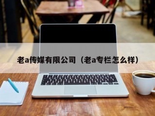 老a传媒有限公司（老a专栏怎么样）