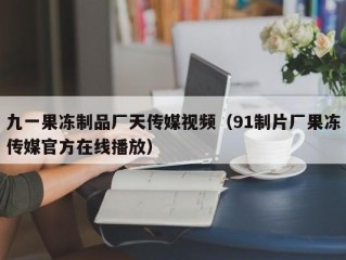 九一果冻制品厂天传媒视频（91制片厂果冻传媒官方在线播放）