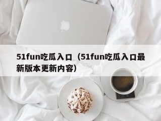 51fun吃瓜入口（51fun吃瓜入口最新版本更新内容）