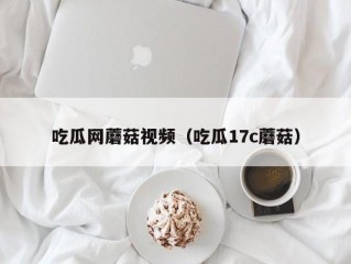 吃瓜网蘑菇视频（吃瓜17c蘑菇）
