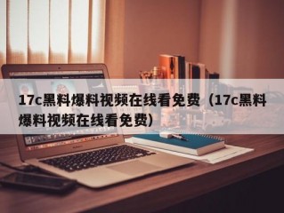 17c黑料爆料视频在线看免费（17c黑料爆料视频在线看免费）