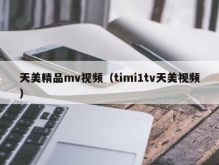 天美精品mv视频（timi1tv天美视频）