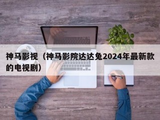 神马影视（神马影院达达兔2024年最新款的电视剧）