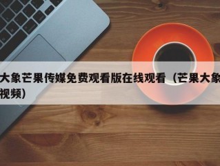 大象芒果传媒免费观看版在线观看（芒果大象视频）