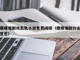 瘙痒难耐攻出轨小说免费阅读（瘙痒难耐什么意思）