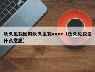 永久免费国内永久免费xxxx（永久免费是什么意思）