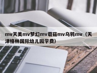 mv天美mv梦幻mv蘑菇mv乌鸦mv（天津格林国际幼儿园学费）