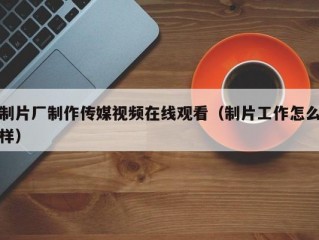 制片厂制作传媒视频在线观看（制片工作怎么样）