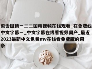 包含国精一二二国精视频在线观看_在免费线中文字幕一_中文字幕在线看视频国产_最近2023最新中文免费mv在线看免费版的词条