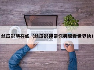 丝瓜影院在线（丝瓜影视带你另眼看世界快）